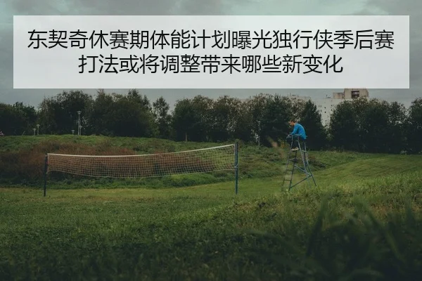 东契奇休赛期体能计划曝光独行侠季后赛打法或将调整带来哪些新变化